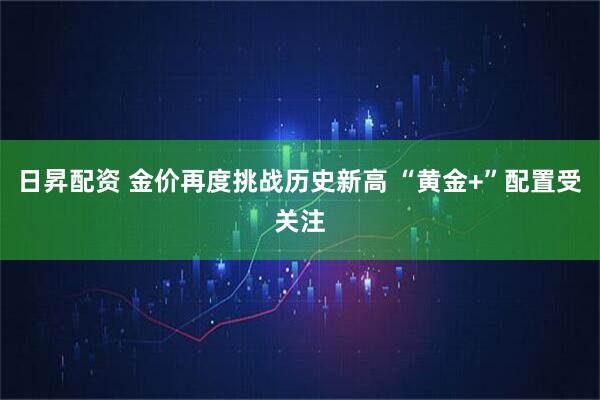 日昇配资 金价再度挑战历史新高 “黄金+”配置受关注
