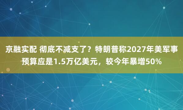 京融实配 彻底不减支了？特朗普称2027年美军事预算应是1.5万亿美元，较今年暴增50%
