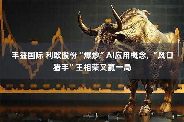 丰益国际 利欧股份“爆炒”AI应用概念, “风口猎手”王相荣又赢一局