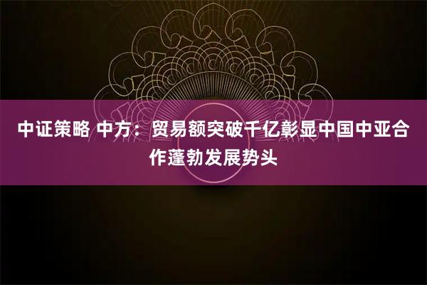中证策略 中方：贸易额突破千亿彰显中国中亚合作蓬勃发展势头