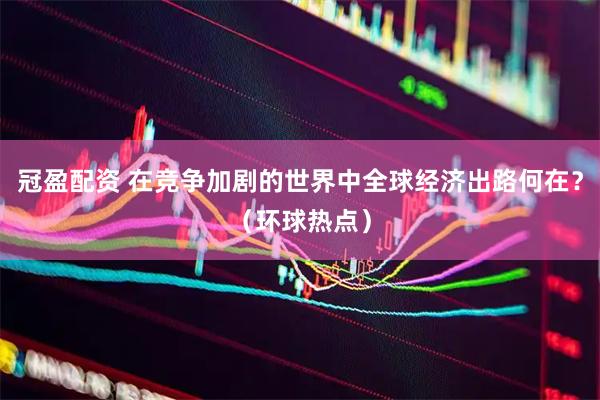 冠盈配资 在竞争加剧的世界中全球经济出路何在？（环球热点）
