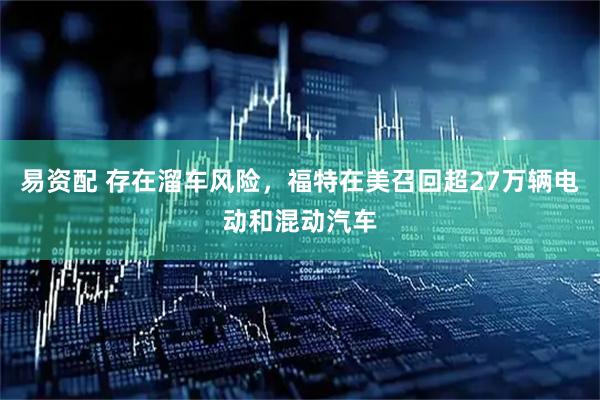 易资配 存在溜车风险，福特在美召回超27万辆电动和混动汽车