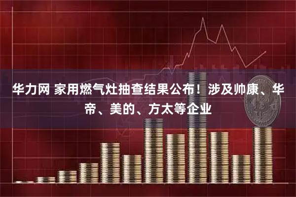 华力网 家用燃气灶抽查结果公布！涉及帅康、华帝、美的、方太等企业