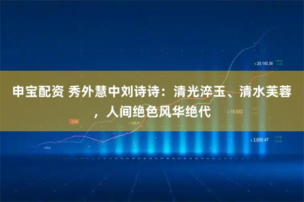 申宝配资 秀外慧中刘诗诗：清光淬玉、清水芙蓉，人间绝色风华绝代