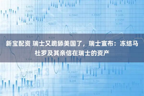新宝配资 瑞士又跪舔美国了，瑞士宣布：冻结马杜罗及其亲信在瑞士的资产