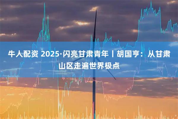 牛人配资 2025·闪亮甘肃青年丨胡国亨：从甘肃山区走遍世界极点