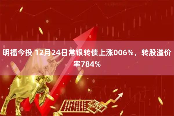 明福今投 12月24日常银转债上涨006%，转股溢价率784%