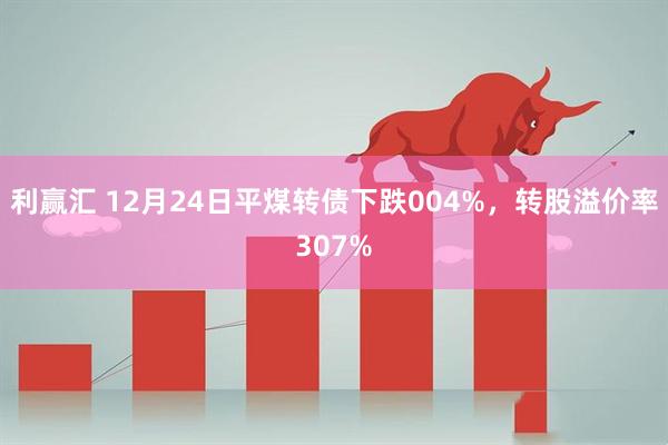 利赢汇 12月24日平煤转债下跌004%，转股溢价率307%
