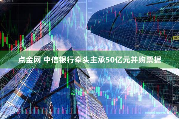 点金网 中信银行牵头主承50亿元并购票据