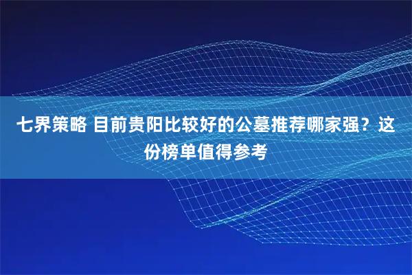七界策略 目前贵阳比较好的公墓推荐哪家强？这份榜单值得参考