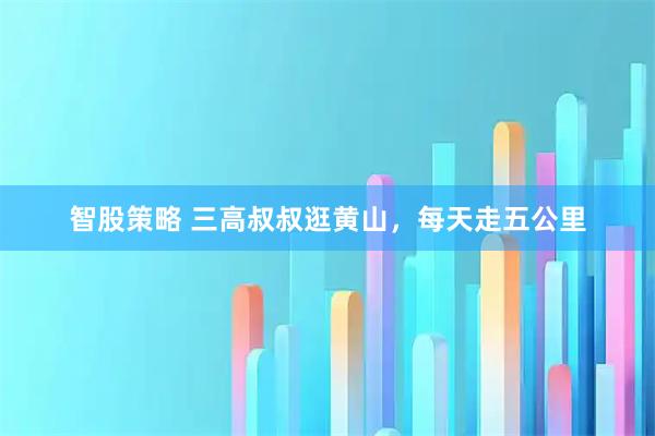 智股策略 三高叔叔逛黄山，每天走五公里